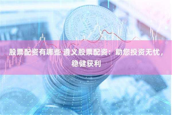 股票配资有哪些 遵义股票配资：助您投资无忧，稳健获利