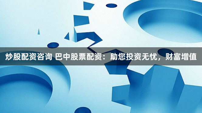 炒股配资咨询 巴中股票配资：助您投资无忧，财富增值
