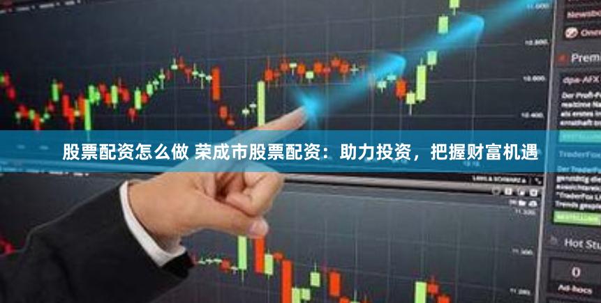 股票配资怎么做 荣成市股票配资：助力投资，把握财富机遇