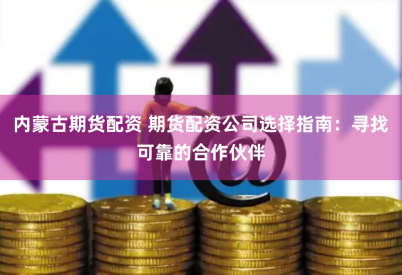 内蒙古期货配资 期货配资公司选择指南：寻找可靠的合作伙伴