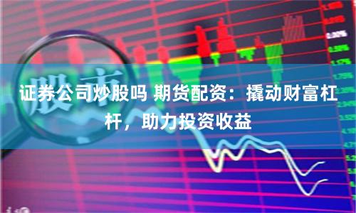 证券公司炒股吗 期货配资：撬动财富杠杆，助力投资收益