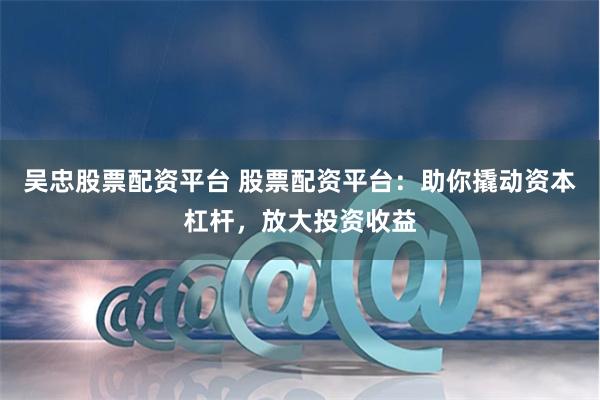 吴忠股票配资平台 股票配资平台：助你撬动资本杠杆，放大投资收益
