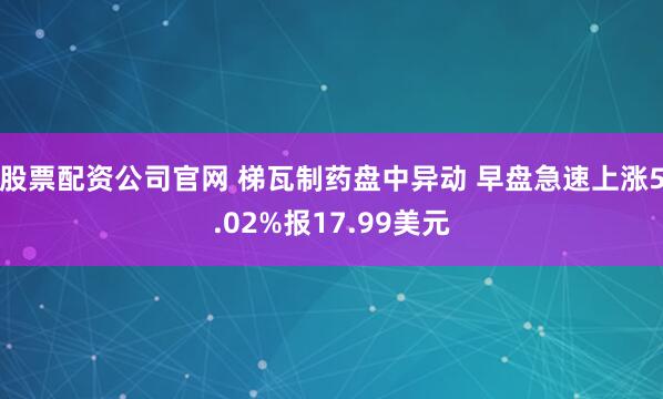 股票配资公司官网 梯瓦制药盘中异动 早盘急速上涨5.02%报17.99美元