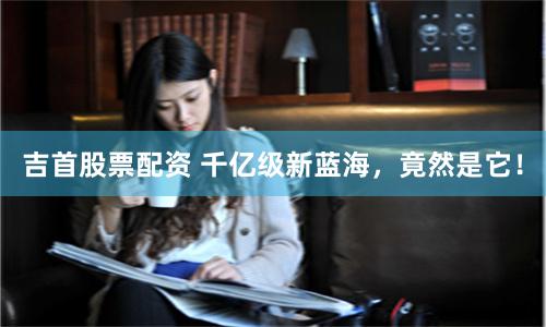 吉首股票配资 千亿级新蓝海，竟然是它！