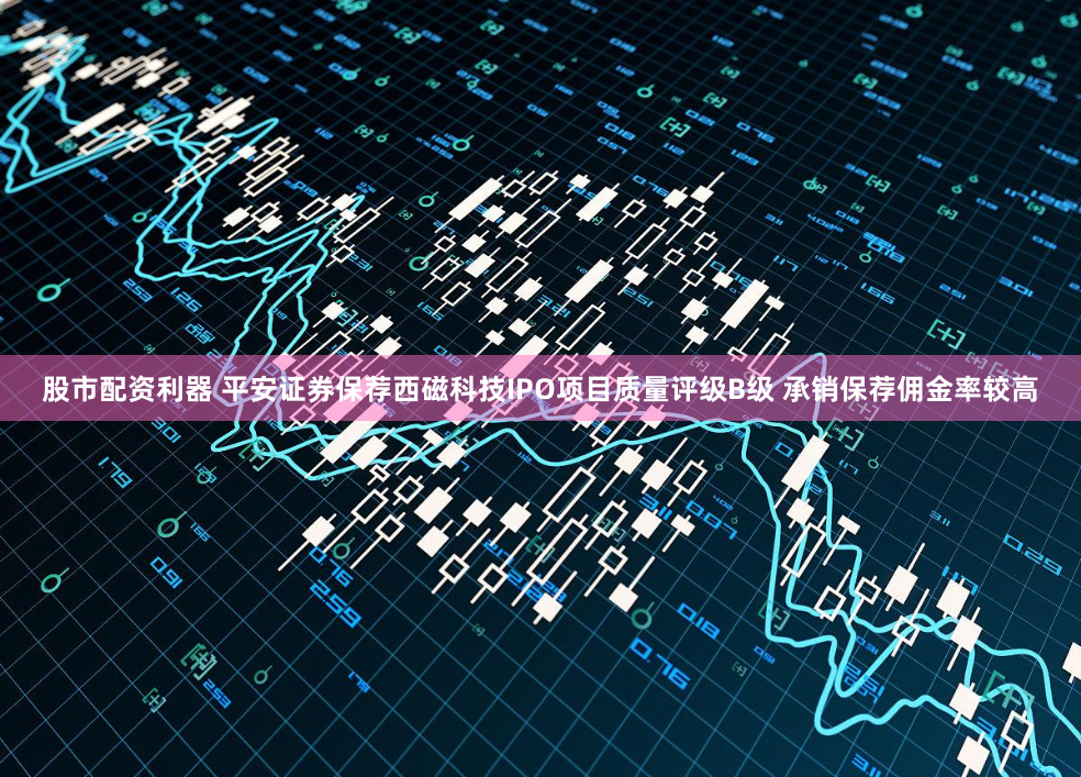 股市配资利器 平安证券保荐西磁科技IPO项目质量评级B级 承销保荐佣金率较高