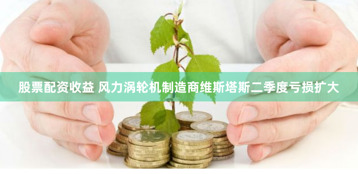 股票配资收益 风力涡轮机制造商维斯塔斯二季度亏损扩大
