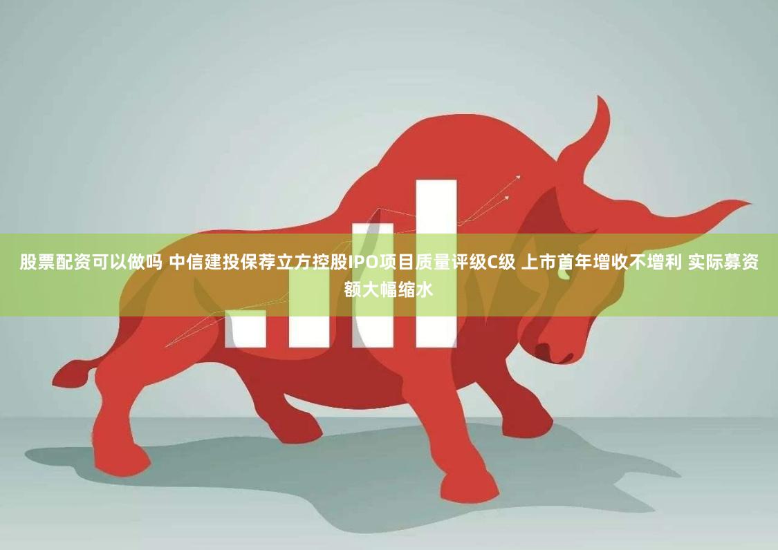 股票配资可以做吗 中信建投保荐立方控股IPO项目质量评级C级 上市首年增收不增利 实际募资额大幅缩水