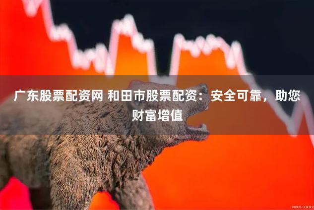 广东股票配资网 和田市股票配资：安全可靠，助您财富增值