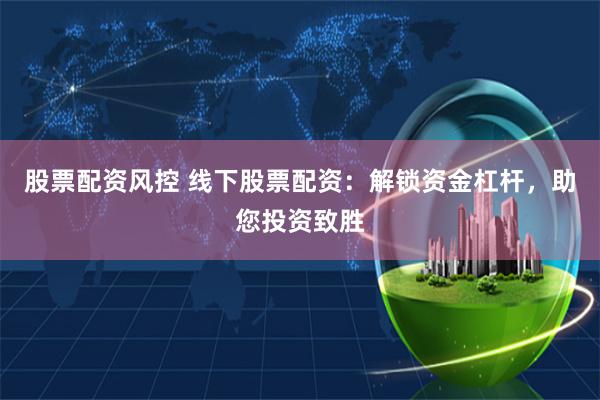 股票配资风控 线下股票配资：解锁资金杠杆，助您投资致胜