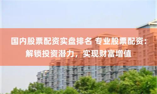 国内股票配资实盘排名 专业股票配资：解锁投资潜力，实现财富增值