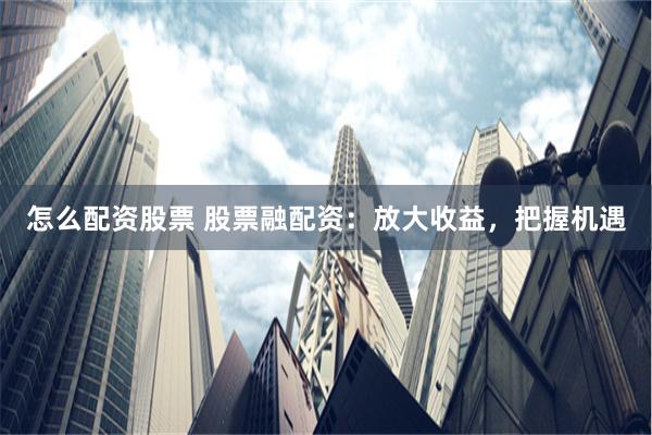 怎么配资股票 股票融配资：放大收益，把握机遇