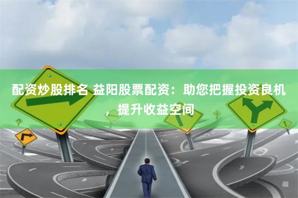 配资炒股排名 益阳股票配资：助您把握投资良机，提升收益空间
