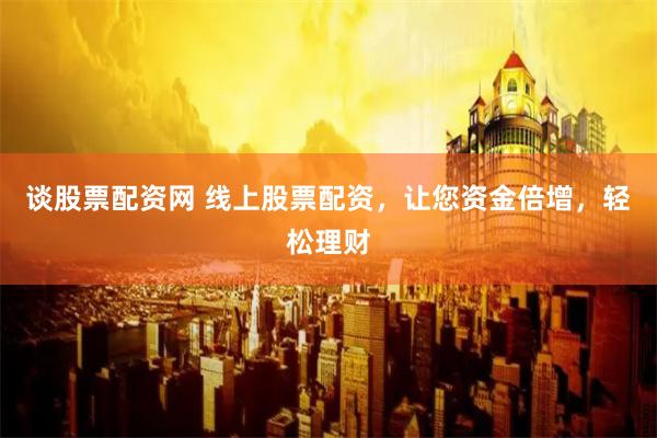 谈股票配资网 线上股票配资，让您资金倍增，轻松理财