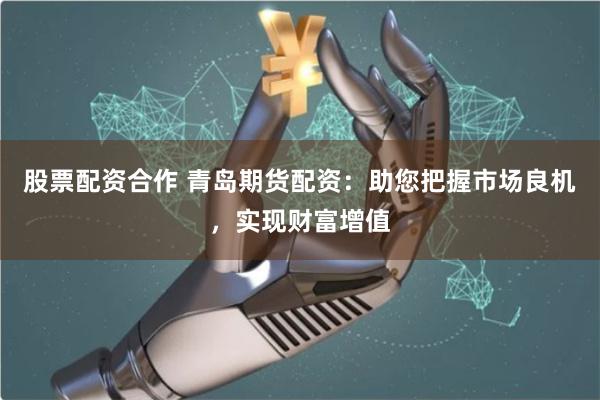 股票配资合作 青岛期货配资:助您把握市场良机,实现财富增值