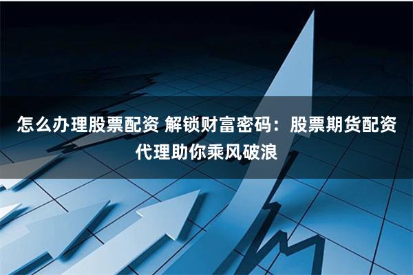 怎么办理股票配资 解锁财富密码：股票期货配资代理助你乘风破浪