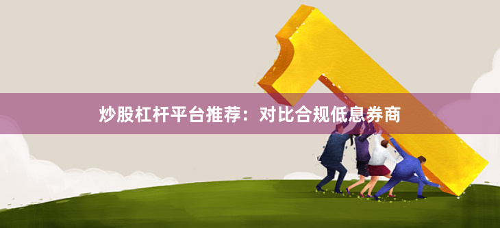 炒股杠杆平台推荐：对比合规低息券商